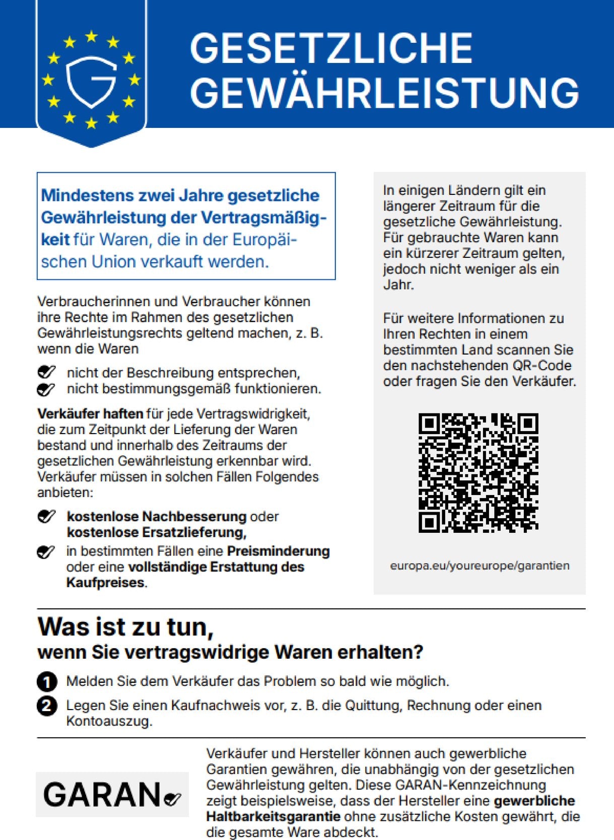 Gesetzliche Gewährleistung. Mindestens zwei Jahre gesetzliche Gewährleistung der Vertragsmäßigkeit für Waren, die in der Europäischen Union verkauft werden. Verbraucherinnen und Verbraucher können ihre Rechte im Rahmen des gesetzlichen Gewährleistungsrechts geltend machen, z. B. wenn die Waren nicht der Beschreibung entsprechen, nicht bestimmungsgemäß funktionieren. Verkäufer haften für jede Vertragswidrigkeit, die zum Zeitpunkt der Lieferung der Waren bestand und innerhalb des Zeitraums der gesetzlichen Gewährleistung erkennbar wird. Verkäufer müssen in solchen Fällen Folgendes anbieten: kostenlose Nachbesserung oder kostenlose Ersatzlieferung, in bestimmten Fällen eine Preisminderung oder eine vollständige Erstattung des Kaufpreises. In einigen Ländern gilt ein längerer Zeitraum für die gesetzliche Gewährleistung. Für gebrauchte Waren kann ein kürzerer Zeitraum gelten, jedoch nicht weniger als ein Jahr. Für weitere Informationen zu Ihren Rechten in einem bestimmten Land scannen Sie den nachstehenden QR-Code oder fragen Sie den Verkäufer. europa.eu/youreurope/garantien. Was ist zu tun, wenn Sie vertragswidrige Waren erhalten? 1. Melden Sie dem Verkäufer das Problem so bald wie möglich. 2. Legen Sie einen Kaufnachweis vor, z. B. die Quittung, Rechnung oder einen Kontoauszug. Verkäufer und Hersteller können auch gewerbliche Garantien gewähren, die unabhängig von der gesetzlichen Gewährleistung gelten. Diese GARAN-Kennzeichnung zeigt beispielsweise, dass der Hersteller eine gewerbliche Haltbarkeitsgarantie ohne zusätzliche Kosten gewährt, die die gesamte Ware abdeckt.