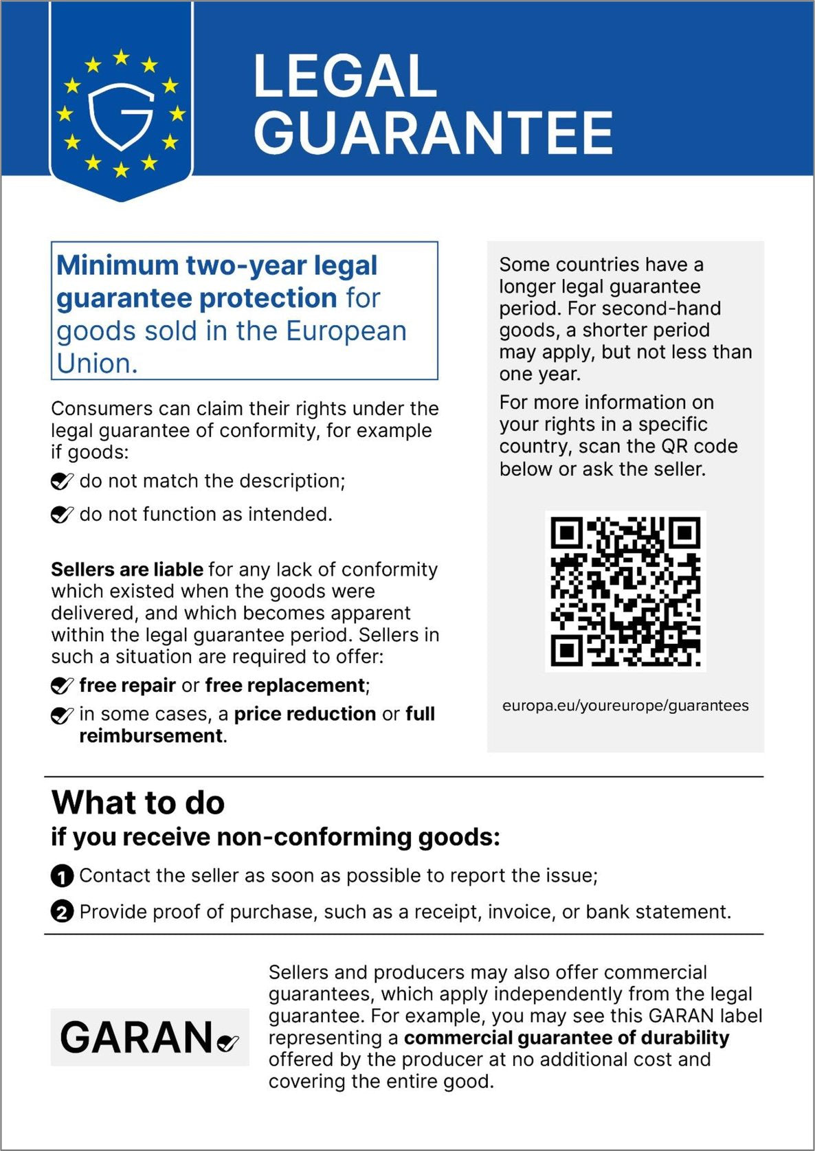Legal guarantee. Minimum two-year legal guarantee protection for goods sold in the European Union. Consumers can claim their rights under the legal guarantee of conformity, for example if goods: do not match the description; do not function as intended. Sellers are liable for any lack of conformity which existed when the goods were delivered, and which becomes apparent within the legal guarantee period. Sellers in such a situation are required to offer: free repair or free replacement; in some cases, a price reduction or full reimbursement. Some countries have a longer legal guarantee period. For second-hand goods, a shorter period may apply, but not less than one year. For more information on your rights in a specific country, scan the QR code below or ask the seller. europa.eu/youreurope/guarantees. What to do if you receive non-conforming goods: 1. Contact the seller as soon as possible to report the issue; 2. Provide proof of purchase, such as a receipt, invoice, or bank statement. Sellers and producers may also offer commercial guarantees, which apply independently from the legal guarantee. For example, you may see this GARAN label representing a commercial guarantee of durability offered by the producer at no additional cost and covering the entire good.