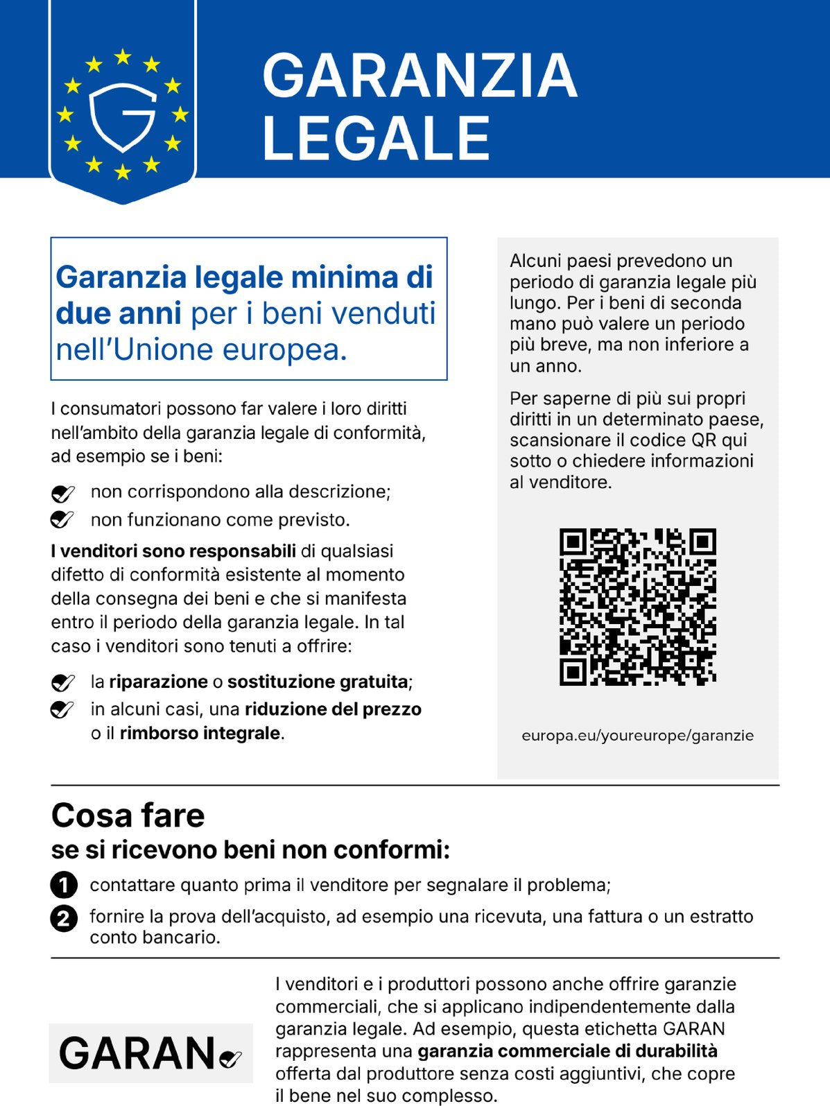 Garanzia legale. Garanzia legale minima di due anni per i beni venduti nell’Unione europea. I consumatori possono far valere i loro diritti nell’ambito della garanzia legale di conformità, ad esempio se i beni: non corrispondono alla descrizione; non funzionano come previsto. I venditori sono responsabili di qualsiasi difetto di conformità esistente al momento della consegna dei beni e che si manifesta entro il periodo della garanzia legale. In tal caso i venditori sono tenuti a offrire: la riparazione o sostituzione gratuita; in alcuni casi, una riduzione del prezzo o il rimborso integrale. Alcuni paesi prevedono un periodo di garanzia legale più lungo. Per i beni di seconda mano può valere un periodo più breve, ma non inferiore a un anno. Per saperne di più sui propri diritti in un determinato paese, scansionare il codice QR qui sotto o chiedere informazioni al venditore. europa.eu/youreurope/garanzie. Cosa fare se si ricevono beni non conformi: 1. contattare quanto prima il venditore per segnalare il problema; 2. fornire la prova dell’acquisto, ad esempio una ricevuta, una fattura o un estratto conto bancario. I venditori e i produttori possono anche offrire garanzie commerciali, che si applicano indipendentemente dalla garanzia legale. Ad esempio, questa etichetta GARAN rappresenta una garanzia commerciale di durabilità offerta dal produttore senza costi aggiuntivi, che copre il bene nel suo complesso.
